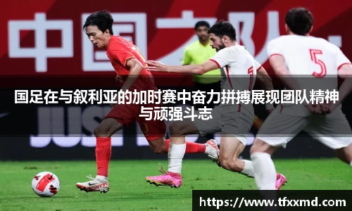 国足在与叙利亚的加时赛中奋力拼搏展现团队精神与顽强斗志